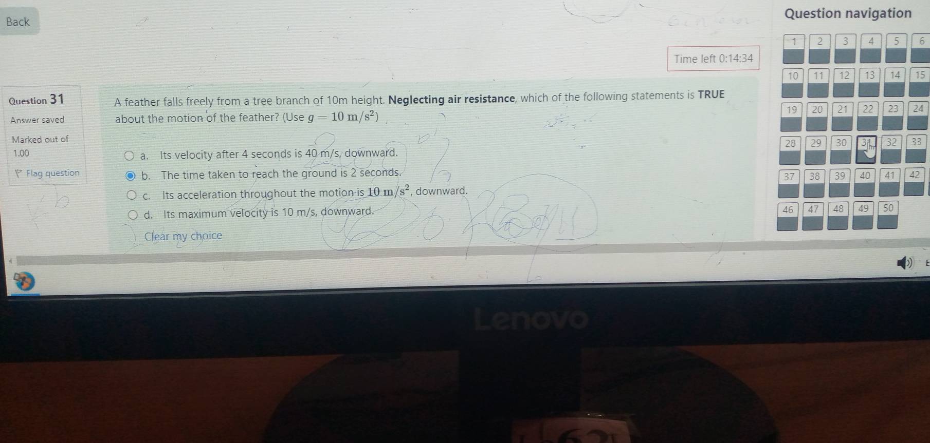 Back
Question navigation
6
Time left 0:14:34
15
Question 31 A feather falls freely from a tree branch of 10m height. Neglecting air resistance, which of the following statements is TRUE
Answer saved about the motion of the feather? (Use g=10m/s^2)
4
Marked out of
3
1.00 a. Its velocity after 4 seconds is 40 m/s, downward.
( Flag question b. The time taken to reach the ground is 2 seconds. 2
c. Its acceleration throughout the motion is 10m/s^2 , downward.
d. Its maximum velocity is 10 m/s, downward.
Clear my choice