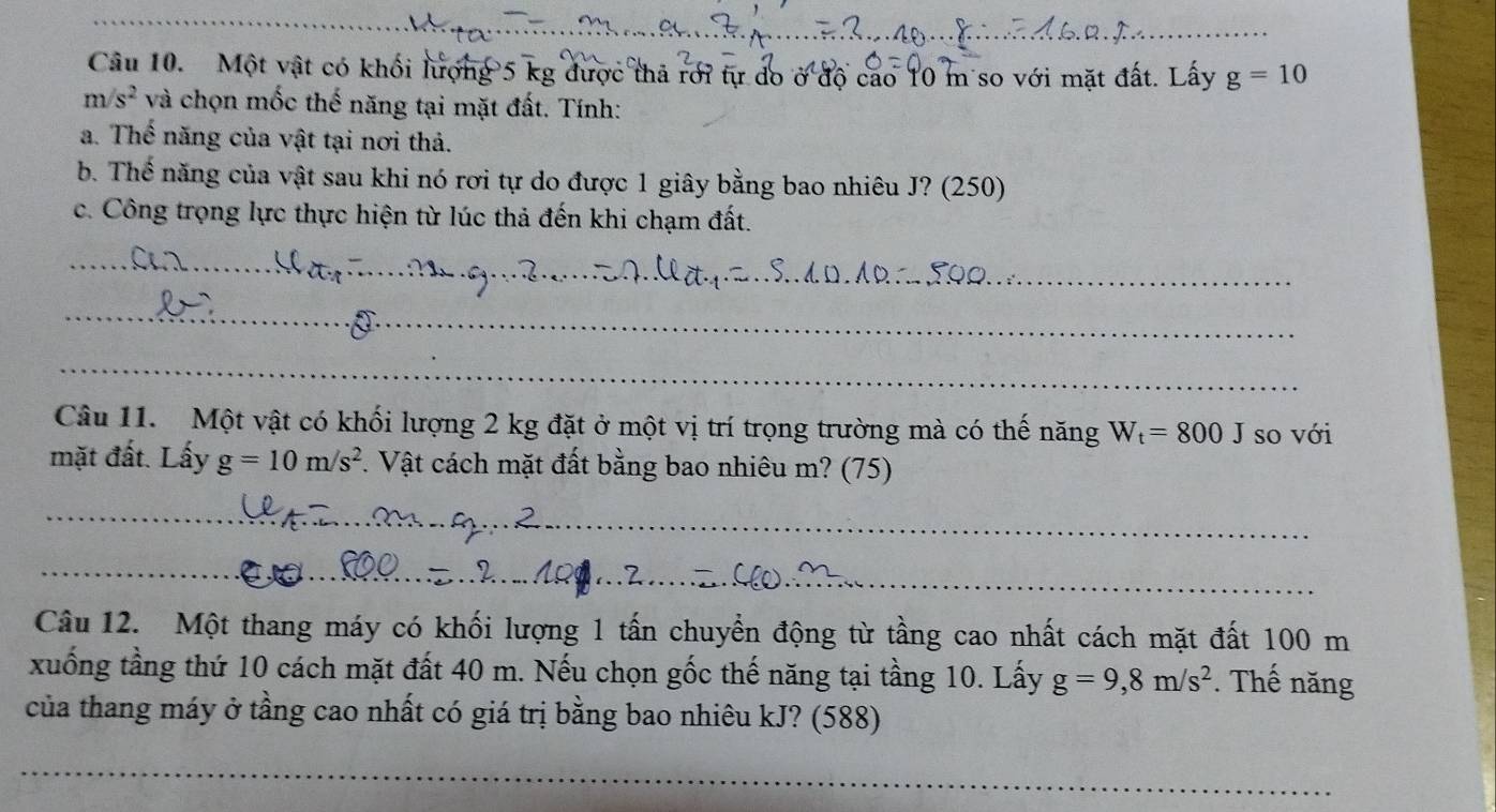 Một vật có khối lượng 5 kg được thả rới tự do ở độ cao 10 m so với mặt đất. Lấy g=10
m/s^2 và chọn mốc thế năng tại mặt đất. Tính: 
a. Thế năng của vật tại nơi thả. 
b. Thế năng của vật sau khi nó rơi tự do được 1 giây bằng bao nhiêu J? (250) 
c. Công trọng lực thực hiện từ lúc thả đến khi chạm đất. 
_ 
_ 
_ 
_ 
_ 
Câu 11. Một vật có khối lượng 2 kg đặt ở một vị trí trọng trường mà có thế năng W_t=800J so với 
mặt đất. Lấy g=10m/s^2. Vật cách mặt đất bằng bao nhiêu m? (75) 
_ 
_ 
Câu 12. Một thang máy có khối lượng 1 tấn chuyển động từ tầng cao nhất cách mặt đất 100 m
xuống tầng thứ 10 cách mặt đất 40 m. Nếu chọn gốc thế năng tại tầng 10. Lấy g=9,8m/s^2. Thế năng 
của thang máy ở tầng cao nhất có giá trị bằng bao nhiêu kJ? (588)