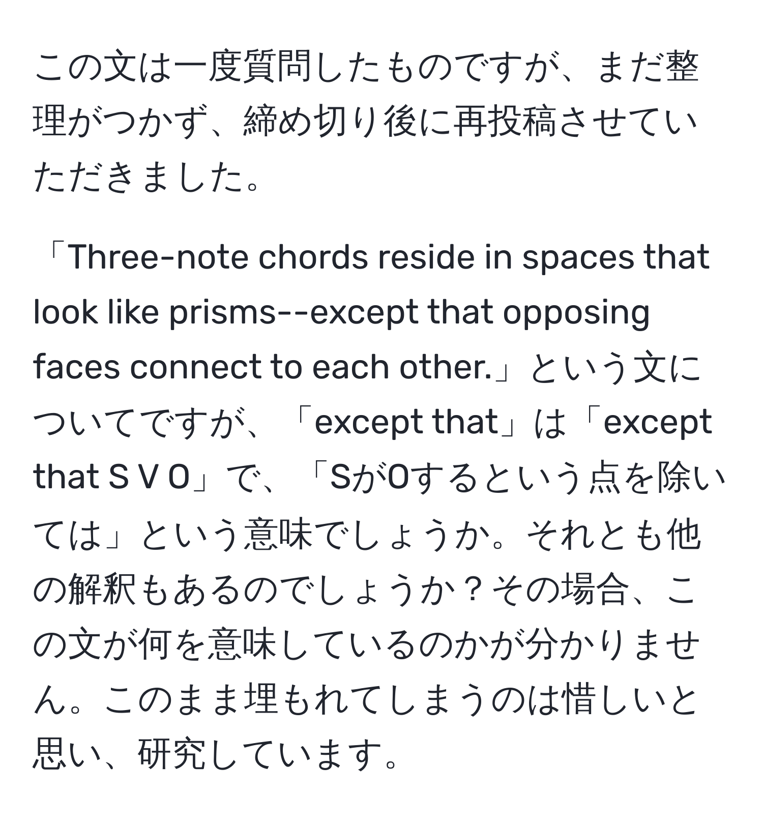 この文は一度質問したものですが、まだ整理がつかず、締め切り後に再投稿させていただきました。

「Three-note chords reside in spaces that look like prisms--except that opposing faces connect to each other.」という文についてですが、「except that」は「except that S V O」で、「SがOするという点を除いては」という意味でしょうか。それとも他の解釈もあるのでしょうか？その場合、この文が何を意味しているのかが分かりません。このまま埋もれてしまうのは惜しいと思い、研究しています。