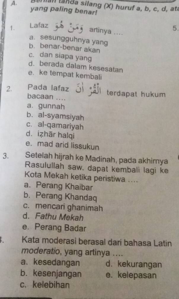 Burian tanda silang (X) huruf a, b, c, d, ata
yang paling benar!
1. Lafaz
artinya ....
5.
a. sesungguhnya yang
b. benar-benar akan
c. dan siapa yang
d. berada dalam kesesatan
e. ke tempat kembali
2. Pada lafaz
terdapat hukum
bacaan ....
a.gunnah
b. al-syamsiyah
c. al-qamariyah
d. izhār halqi
e. mad arid lissukun
3. Setelah hijrah ke Madinah, pada akhirnya
Rasulullah saw. dapat kembali lagi ke
Kota Mekah ketika peristiwa ....
a. Perang Khaibar
b. Perang Khandaq
c. mencari ghanimah
d. Fathu Mekah
e. Perang Badar
. Kata moderasi berasal dari bahasa Latin
moderatio, yang artinya ....
a、 kesedangan d. kekurangan
b. kesenjangan e. kelepasan
c. kelebihan