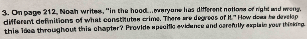 On page 212, Noah writes, "in the hood...everyone has different notions of right and wrong, 
different definitions of what constitutes crime. There are degrees of it." How does he develop 
this idea throughout this chapter? Provide specific evidence and carefully explain your thinking.