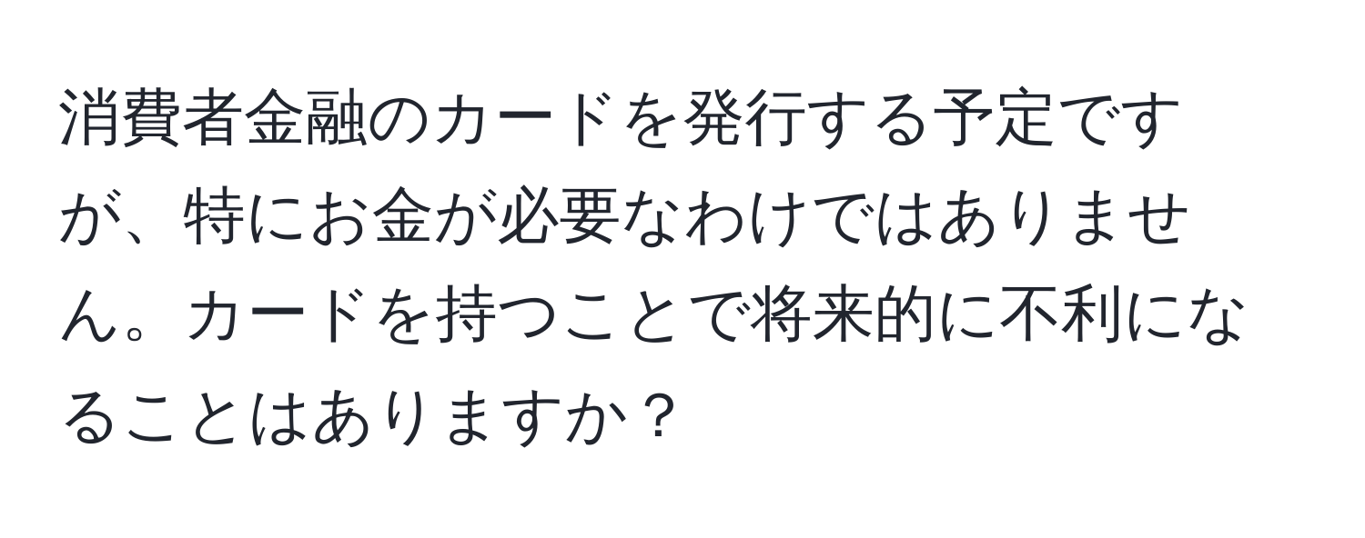 消費者金融のカードを発行する予定ですが、特にお金が必要なわけではありません。カードを持つことで将来的に不利になることはありますか？