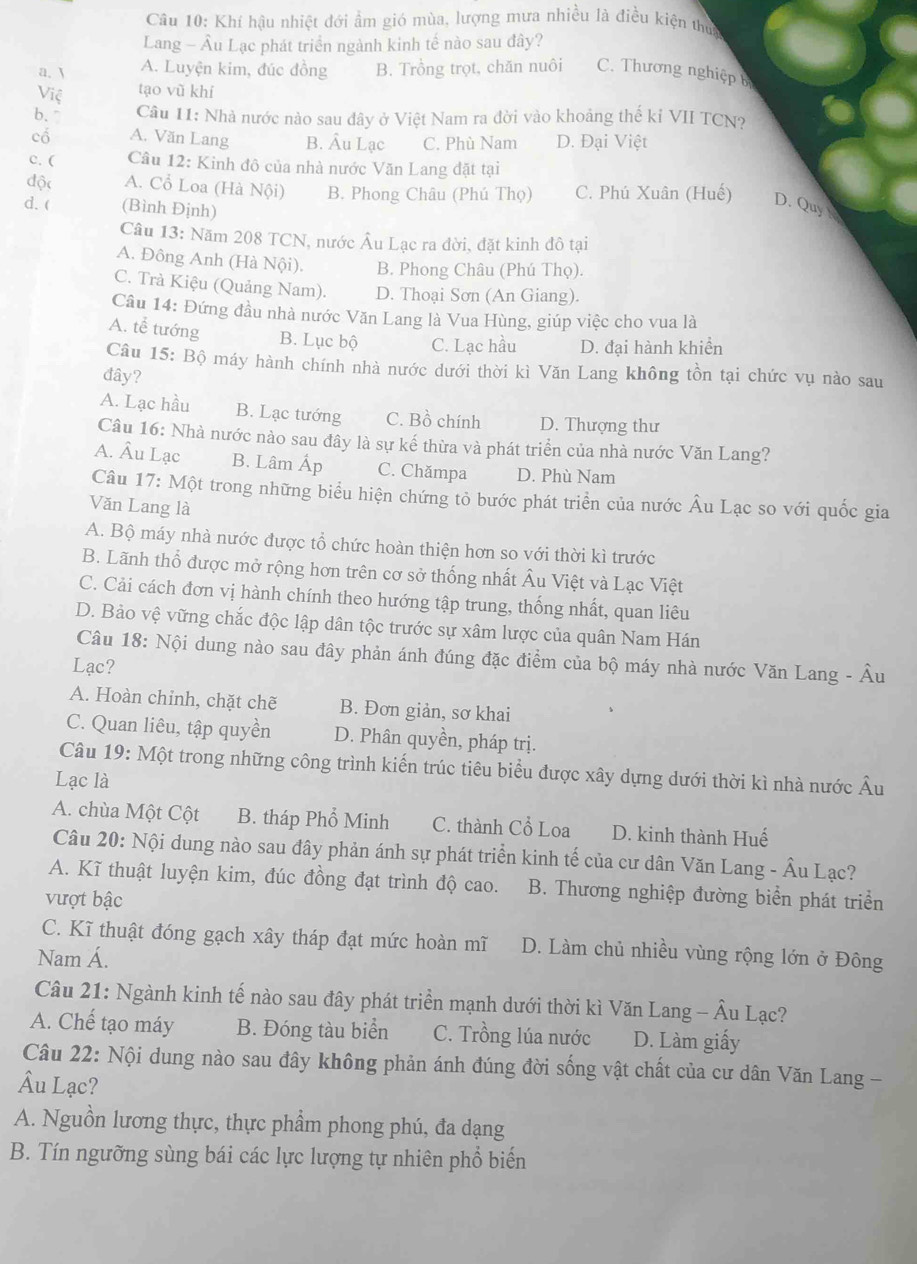 Khí hậu nhiệt đới ẩm gió mùa, lượng mưa nhiều là điều kiện thực
Lang - Âu Lạc phát triển ngành kinh tế nào sau đây?
a.  A. Luyện kim, đúc đồng B. Trồng trọt, chăn nuôi C. Thương nghiệp b
Việ tạo vũ khí
b、 Câu 11: Nhà nước nào sau đây ở Việt Nam ra đời vào khoảng thế kỉ VII TCN?
cổ A. Văn Lang B. Âu Lạc C. Phù Nam D. Đại Việt
c. (  Câu 12: Kinh đô của nhà nước Văn Lang đặt tại
độc A. Cổ Loa (Hà Nội) B. Phong Châu (Phú Thọ) C. Phú Xuân (Huế) D. Quy 
d. ( (Bình Định)
Câu 13: Năm 208 TCN, nước Âu Lạc ra đời, đặt kinh đô tại
A. Đông Anh (Hà Nội). B. Phong Châu (Phú Thọ).
C. Trà Kiệu (Quảng Nam). D. Thoại Sơn (An Giang).
Câu 14: Đứng đầu nhà nước Văn Lang là Vua Hùng, giúp việc cho vua là
A. tể tướng B. Lục bộ C. Lạc hầu D. đại hành khiển
Câu 15: Bộ máy hành chính nhà nước dưới thời kì Văn Lang không tồn tại chức vụ nào sau
đây?
A. Lạc hầu B. Lạc tướng C. Bồ chính D. Thượng thư
Câu 16: Nhà nước nào sau đây là sự kế thừa và phát triển của nhà nước Văn Lang?
A. Âu Lạc B. Lâm Áp C. Chămpa D. Phù Nam
Câu 17: Một trong những biểu hiện chứng tỏ bước phát triển của nước Âu Lạc so với quốc gia
Văn Lang là
A. Bộ máy nhà nước được tổ chức hoàn thiện hơn so với thời kì trước
B. Lãnh thổ được mở rộng hơn trên cơ sở thống nhất Âu Việt và Lạc Việt
C. Cải cách đơn vị hành chính theo hướng tập trung, thống nhất, quan liêu
D. Bảo vệ vững chắc độc lập dân tộc trước sự xâm lược của quân Nam Hán
Câu 18: Nội dung nào sau đây phản ánh đúng đặc điểm của bộ máy nhà nước Văn Lang - Âu
Lạc?
A. Hoàn chỉnh, chặt chẽ B. Đơn giản, sơ khai
C. Quan liêu, tập quyền D. Phân quyền, pháp trị.
Câu 19: Một trong những công trình kiến trúc tiêu biểu được xây dựng dưới thời kì nhà nước Âu
Lạc là
A. chùa Một Cột B. tháp Phổ Minh C. thành Cổ Loa D. kinh thành Huế
Câu 20: Nội dung nào sau đây phản ánh sự phát triển kinh tế của cư dân Văn Lang - Âu Lạc?
A. Kĩ thuật luyện kim, đúc đồng đạt trình độ cao. B. Thương nghiệp đường biển phát triển
vượt bậc
C. Kĩ thuật đóng gạch xây tháp đạt mức hoàn mĩ D. Làm chủ nhiều vùng rộng lớn ở Đông
Nam Á.
Câu 21: Ngành kinh tế nào sau đây phát triển mạnh dưới thời kì Văn Lang - Âu Lạc?
A. Chế tạo máy B. Đóng tàu biển C. Trồng lúa nước D. Làm giấy
Câu 22: Nội dung nào sau đây không phản ánh đúng đời sống vật chất của cư dân Văn Lang -
Âu Lạc?
A. Nguồn lương thực, thực phẩm phong phú, đa dạng
B. Tín ngưỡng sùng bái các lực lượng tự nhiên phổ biến