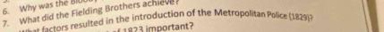 Why was the BIOU 
7. What did the Fielding Brothers achieve 
fectors resulted in the introduction of the Metropolitan Police (1829)? 
1823 important?