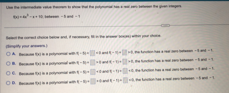 Use the intermediate value theorem to show that the polynomial has a real zero between the given integers.
f(x)=4x^3-x+10; between - 5 and - 1
Select the correct choice below and, if necessary, fill in the answer box(es) within your choice.
(Simplify your answers.)
A. Because f(x) is a polynomial with f(-5)=□ <0</tex> and f(-1)=□ >0 the function has a real zero between - 5 and - 1.
B. Because f(x) is a polynomial with f(-5)=□ >0 and f(-1)=□ >0 , the function has a real zero between - 5 and - 1.
C. Because f(x) is a polynomial with f(-5)=□ <0</tex> and f(-1)=□ <0</tex> , the function has a real zero between - 5 and - 1.
D. Because f(x) is a polynomial with f(-5)=□ >0 and f(-1)=□ <0</tex> , the function has a real zero between - 5 and - 1.