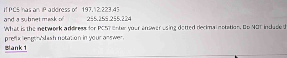 If PC5 has an IP address of 197.12.223.45
and a subnet mask of 255.255.255.224
What is the network address for PC5? Enter your answer using dotted decimal notation. Do NOT include th 
prefix length/slash notation in your answer. 
Blank 1