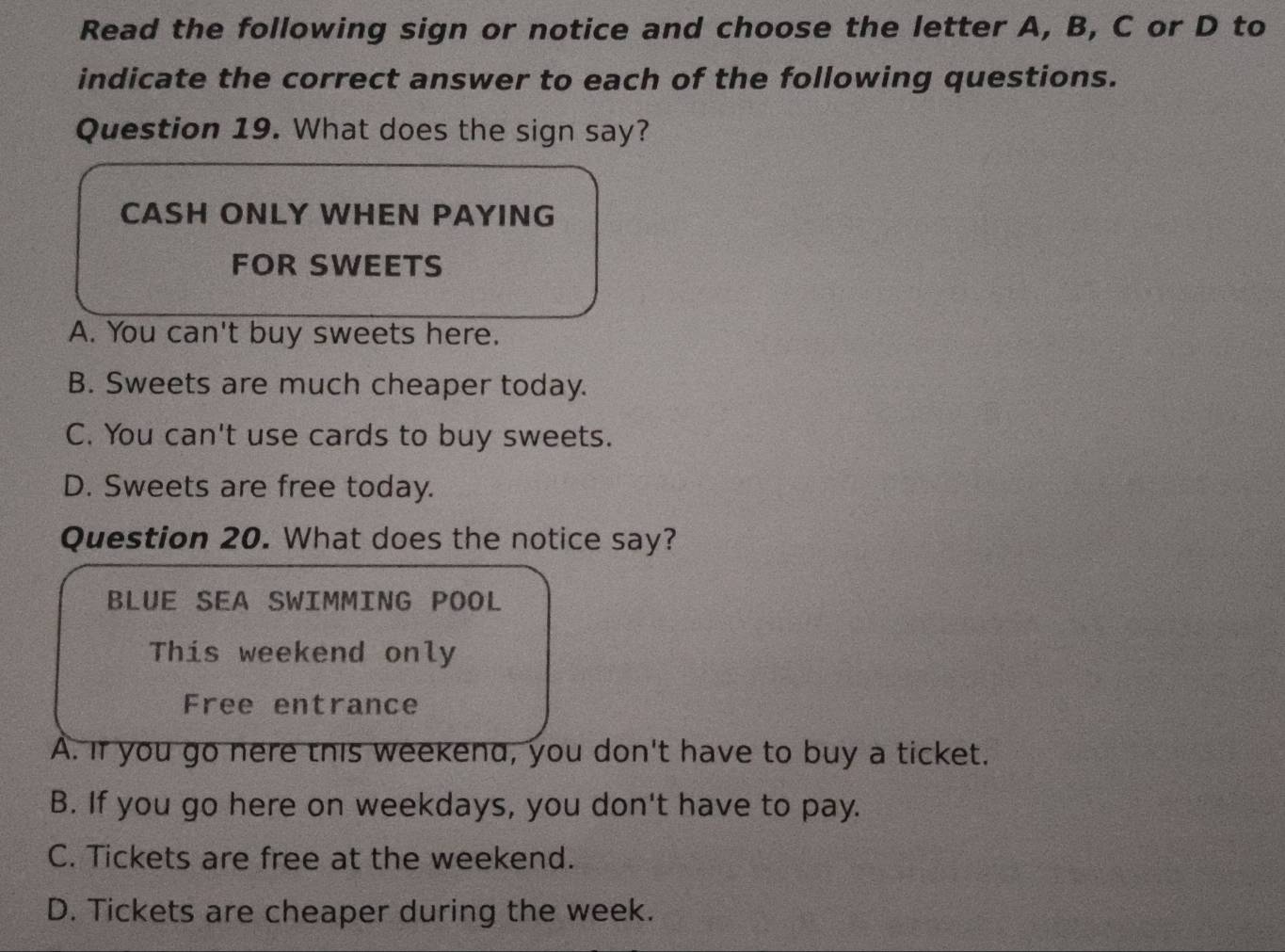 Read the following sign or notice and choose the letter A, B, C or D to
indicate the correct answer to each of the following questions.
Question 19. What does the sign say?
CASH ONLY WHEN PAYING
FOR SWEETS
A. You can't buy sweets here.
B. Sweets are much cheaper today.
C. You can't use cards to buy sweets.
D. Sweets are free today.
Question 20. What does the notice say?
BLUE SEA SWIMMING POOL
This weekend only
Free entrance
A. If you go nere this weekend, you don't have to buy a ticket.
B. If you go here on weekdays, you don't have to pay.
C. Tickets are free at the weekend.
D. Tickets are cheaper during the week.