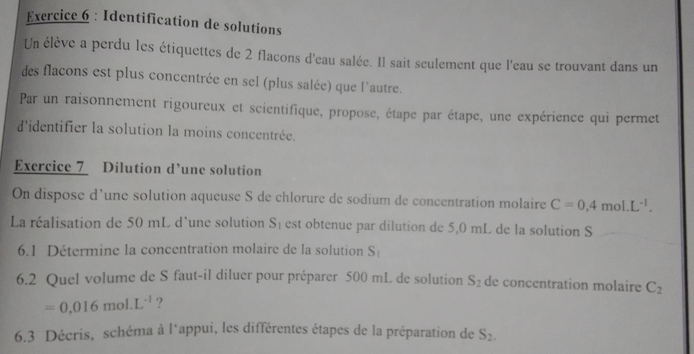 Identification de solutions 
Un élève a perdu les étiquettes de 2 flacons d'eau salée. Il sait seulement que l'eau se trouvant dans un 
des flacons est plus concentrée en sel (plus salée) que l'autre. 
Par un raisonnement rigoureux et scientifique, propose, étape par étape, une expérience qui permet 
d'identifier la solution la moins concentrée. 
Exercice 7 Dilution d’une solution 
On dispose d’une solution aqueuse S de chlorure de sodium de concentration molaire C=0,4mol.L^(-1). 
La réalisation de 50 mL d’une solution Sé est obtenue par dilution de 5,0 mL de la solution S 
6.1 Détermine la concentration molaire de la solution S_1
6.2 Quel volume de S faut-il diluer pour préparer 500 mL de solution S_2 de concentration molaire C_2
=0,016mol.L^(-1) ? 
6.3 Décris, schéma à l*appui, les différentes étapes de la préparation de S_2.