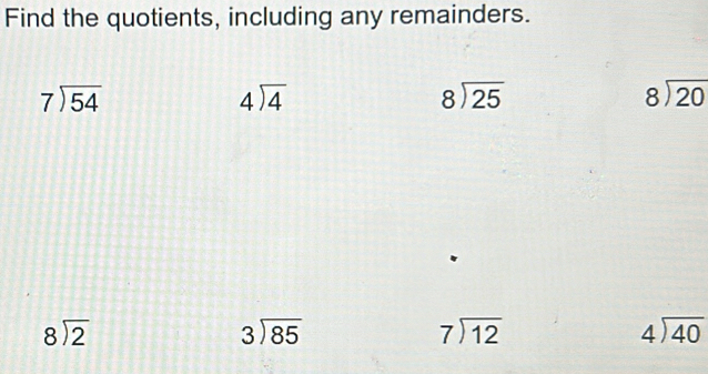 Find the quotients, including any remainders.
beginarrayr 7encloselongdiv 54endarray
beginarrayr 4sqrt(4)
beginarrayr 8encloselongdiv 25endarray
beginarrayr 8encloselongdiv 20endarray
beginarrayr 8encloselongdiv 2endarray
beginarrayr 3encloselongdiv 85endarray
beginarrayr 7encloselongdiv 12endarray
beginarrayr 4encloselongdiv 40endarray