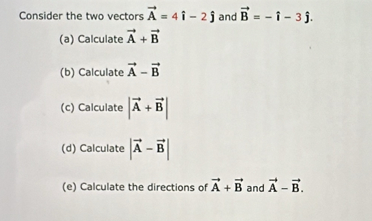 Consider the two vectors vector A=4hat i-2hat j and vector B=-hat i-3hat j. 
(a) Calculate vector A+vector B
(b) Calculate vector A-vector B
(c) Calculate |vector A+vector B|
(d) Calculate |vector A-vector B|
(e) Calculate the directions of vector A+vector B and vector A-vector B.