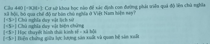 Câu 440[ ] : Cơ sở khoa học nào đế xác định con đường phát triển quá độ lên chủ nghĩa
xã hội, bỏ qua chế độ tư bản chủ nghĩa ở Việt Nam hiện nay?
[ ] Chú nghĩa duy vật lịch sử
[ ] Chủ nghĩa duy vật biện chứng
[ ] Học thuyết hình thái kinh tế - xã hội
[ ] Biện chứng giữa lực lượng sản xuất và quan hệ sản xuất