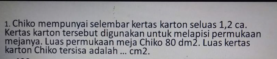 Chiko mempunyai selembar kertas karton seluas 1,2 ca. 
Kertas karton tersebut digunakan untuk melapisi permukaan 
mejanya. Luas permukaan meja Chiko 80 dm2. Luas kertas 
karton Chiko tersisa adalah ... cm2.