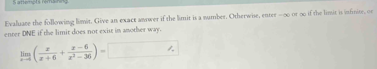 attempts remaining. 
Evaluate the following limit. Give an exact answer if the limit is a number. Otherwise, enter −∞ or ∞ if the limit is infinite, or 
enter DNE if the limit does not exist in another way.
limlimits _xto 6( x/x+6 + (x-6)/x^2-36 )=□