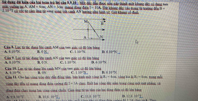 Sử dung dữ kiện của bài toán trả lời câu 8,9,10 : N 46° * dây dần được uốn gập thành một khung dây có dang tam
giác vuông tại A. AM=4cm;AN=3cm mang đòng điện I=10A Đặt khung dây vào trong từ trường dc 1 B=
2.10^(-3)T có véc tơ cảm ứng từ song song với canh AN hướng như hình vẽ. Giữ khung cổ định
M vector B'
A N
Câu 8. Lục từ tác dung lên canh AM của tam giác có độ lớn bảng
A. 8.10^(-4)N. B. 0 N . C. 1.10^(-3)N. D. 6.10^(-4)N
Câu 9. Lực từ tác dụng lên canh AN của tam giác có độ lớn bằng
A. 8.10^(-4)N. B. 0 N. C. 1.10^(-3)N. D. 6.10^(-4)N.
Câu 10. Lực từ tác dung lên canh MN của tam giác có độ lớn bảng
A. 8.10^(-4)N B. 0N C. 1.10^(-3)N D. 6.10^(-4)N.
Câu 11. Cho hai vòng tròn dây dẫn đồng tâm. bán kinh một vòng là R_1=4cm, , yòng kia là R_2=8cm , trong mỗi
vòng đây đều có mang đòng điện cường đô I=5A chay. Biết hai vòng đây nằm trong cùng một mặt pháng, và
đồng điện chạy trong hai vòng cùng chiều. Cảm úng từ tại tâm của hai đòng điện có độ lớn bảng
A. 9,8,10^(-5)T B. 10,8.10^(-5)T C. 11,8:10^(-5)T. D. 12,810^(-5)I
Miên mima đã 15 A chau an A Theo