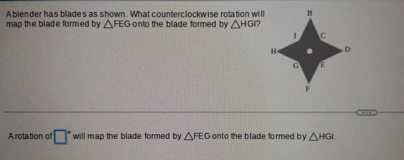 A blender has blades as shown. What counterclockwise rotation will 
map the blade formed by △ FEG onto the blade formed by △ HGI
Arotation of □° will map the blade formed by △ FEG onto the blade formed by △ HGI.