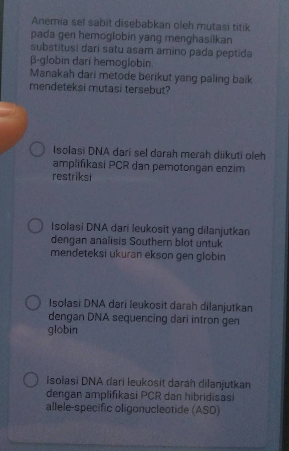 Anemia sel sabit disebabkan oleh mutasi titik
pada gen hemoglobin yang menghasilkan
substitusi dari satu asam amino pada peptida
β -globin dari hemoglobin.
Manakah dari metode berikut yang paling baik
mendeteksi mutasi tersebut?
Isolasi DNA dari sel darah merah diikuti oleh
amplifikasi PCR dan pemotongan enzim
restriksi
Isolasi DNA dari leukosit yang dilanjutkan
dengan analisis Southern blot untuk
mendeteksi ukuran ekson gen globin
Isolasi DNA dari leukosit darah dilanjutkan
dengan DNA sequencing dari intron gen
globin
Isolasi DNA dari leukosit darah dilanjutkan
dengan amplifıkasi PCR dan hibridisasi
allele-specific oligonucleotide (ASO)