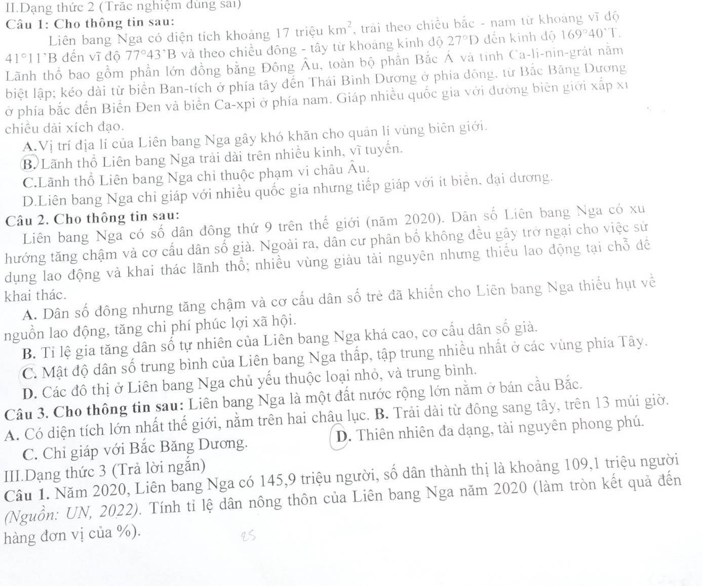 II.Dạng thức 2 (Trăc nghiệm dùng sai)
Câu 1: Cho thông tin sau:
Liên bang Nga có diện tích khoảng 17 triệu km^2 , trải theo chiều bắc - nam từ khoang vĩ độ
41° 1^,B đến vĩ độ 77°43'B và theo chiều đông - tây từ khoảng kinh độ 27°D dến kinh độ 169°40°T.
Lãnh thổ bao gồm phần lớn đồng bằng Đông Âu, toàn bộ phần Bắc Á và tinh Ca-li-nin-grát nằm
biệt lập; kéo dài từ biển Ban-tích ở phía tây đến Thái Bình Dương ở phía dông. từ Bắc Băng Dương
ở phía bắc đến Biển Đen và biển Ca-xpi ở phía nam. Giáp nhiều quốc gia với đường biên giới xấp xỉ
chiều dài xích đạo.
A.Vị trí địa lí của Liên bang Nga gây khó khăn cho quản lí vùng biên giới.
B Lãnh thổ Liên bang Nga trải dài trên nhiều kinh, vĩ tuyến.
C.Lãnh thổ Liên bang Nga chỉ thuộc phạm vi châu Âu.
D.Liên bang Nga chỉ giáp với nhiều quốc gia nhưng tiếp giáp với ít biển, đại dương.
Câu 2. Cho thông tin sau:
Liên bang Nga có số dân đông thứ 9 trên thế giới (năm 2020). Dân số Liên bang Nga có xu
thướng tăng chậm và cơ cấu dân số giả. Ngoài ra, dân cư phân bố không đều gây trở ngại cho việc sử
dụng lao động và khai thác lãnh thổ; nhiều vùng giàu tài nguyên nhưng thiếu lao động tại chỗ đề
khai thác. A. Dân số đông nhưng tăng chậm và cơ cấu dân số trẻ đã khiến cho Liên bang Nga thiếu hụt về
nguồn lao động, tăng chi phí phúc lợi xã hội.
B. Tỉ lệ gia tăng dân số tự nhiên của Liên bang Nga khá cao, cơ cấu dân số giả.
C. Mật độ dân số trung bình của Liên bang Nga thấp, tập trung nhiều nhất ở các vùng phía Tây.
D. Các đô thị ở Liên bang Nga chủ yếu thuộc loại nhỏ, và trung bình.
Câu 3. Cho thông tin sau: Liên bang Nga là một đất nước rộng lớn nằm ở bán cầu Bắc.
A. Có diện tích lớn nhất thế giới, nằm trên hai châu lục. B. Trải dài từ đông sang tây, trên 13 múi giờ.
C. Chỉ giáp với Bắc Băng Dương. D. Thiên nhiên đa dạng, tài nguyên phong phú.
III.Dạng thức 3 (Trả lời ngắn)
Câu 1. Năm 2020, Liên bang Nga có 145,9 triệu người, số dân thành thị là khoảng 109,1 triệu người
(Nguồn: UN, 2022). Tính tỉ lệ dân nông thôn của Liên bang Nga năm 2020 (làm tròn kết quả đến
hàng đơn vị của %).