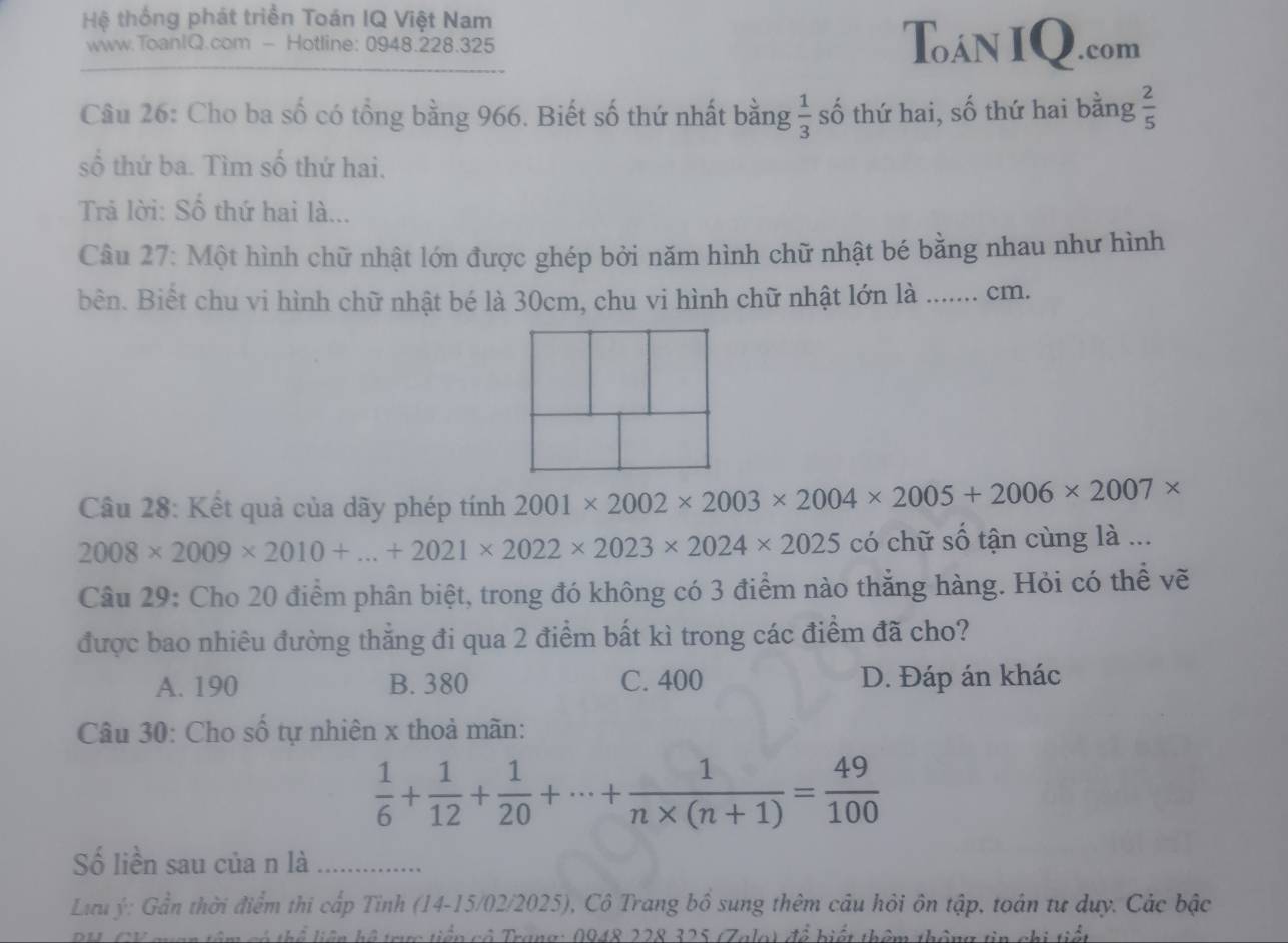 Hệ thống phát triển Toán IQ Việt Nam Toán IQ.com
www.ToanIQ.com - Hotline: 0948.228.325
Câu 26: Cho ba số có tổng bằng 966. Biết số thứ nhất bằng  1/3  số thứ hai, số thứ hai bằng  2/5 
số thứ ba. Tìm số thứ hai.
Trả lời: Số thứ hai là...
Câu 27: Một hình chữ nhật lớn được ghép bởi năm hình chữ nhật bé bằng nhau như hình
bên. Biết chu vi hình chữ nhật bé là 30cm, chu vi hình chữ nhật lớn là …… cm.
Câu 28: Kết quả của dãy phép tính 2001* 2002* 2003* 2004* 2005+2006* 2007*
2008* 2009* 2010+...+2021* 2022* 2023* 2024* 2025 có chữ số tận cùng là ...
Câu 29: Cho 20 điểm phân biệt, trong đó không có 3 điểm nào thẳng hàng. Hỏi có thể vẽ
được bao nhiêu đường thẳng đi qua 2 điểm bất kì trong các điểm đã cho?
A. 190 B. 380 C. 400 D. Đáp án khác
Câu 30: Cho số tự nhiên x thoả mãn:
 1/6 + 1/12 + 1/20 +·s + 1/n* (n+1) = 49/100 
Số liền sau của n là_
Lưu ý: Gần thời điểm thi cấp Tỉnh (14-15/02/2025), Cô Trang bồ sung thêm câu hỏi ôn tập, toán tư duy. Các bậc
thể liên hệ trực tiển cô Trang: 0948 228 325 (Zalo) để biết thêm thông tin chi tiết