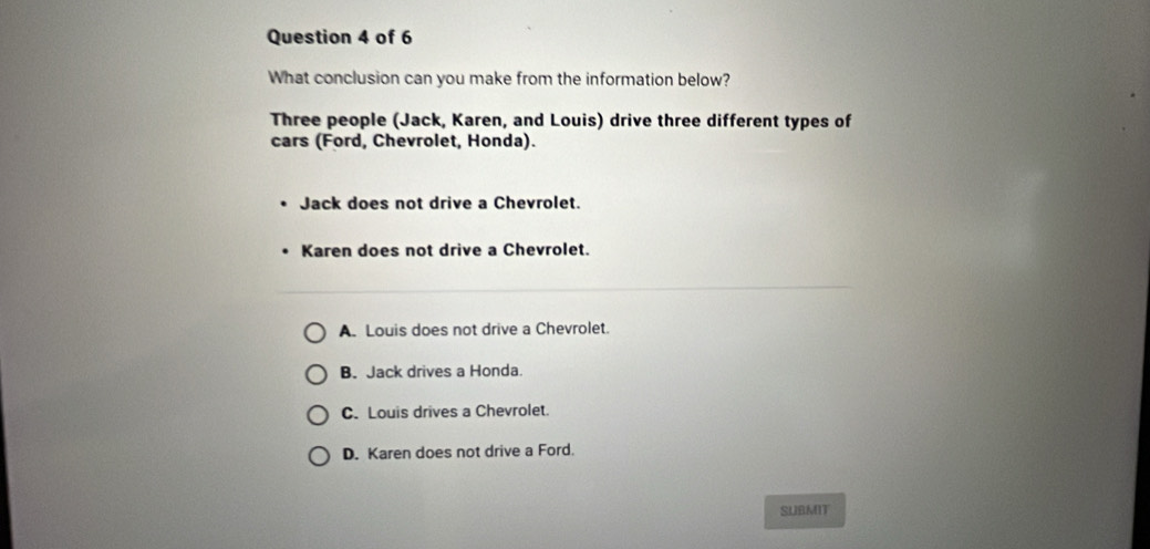 What conclusion can you make from the information below?
Three people (Jack, Karen, and Louis) drive three different types of
cars (Ford, Chevrolet, Honda).
Jack does not drive a Chevrolet.
Karen does not drive a Chevrolet.
A. Louis does not drive a Chevrolet.
B. Jack drives a Honda.
C. Louis drives a Chevrolet.
D. Karen does not drive a Ford.
SUBMIT