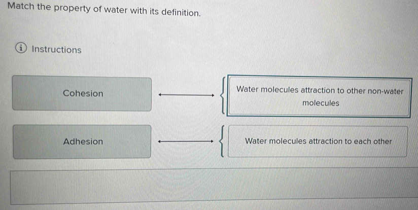 Match the property of water with its definition.
Instructions
Cohesion
Water molecules attraction to other non-water
molecules
Adhesion Water molecules attraction to each other