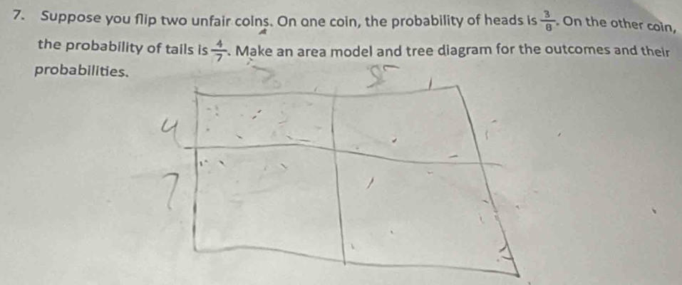 Suppose you flip two unfair colns. On one coin, the probability of heads is  3/8 . On the other coin, 
the probability of tails is  4/7 . Make an area model and tree diagram for the outcomes and their 
probabilities.