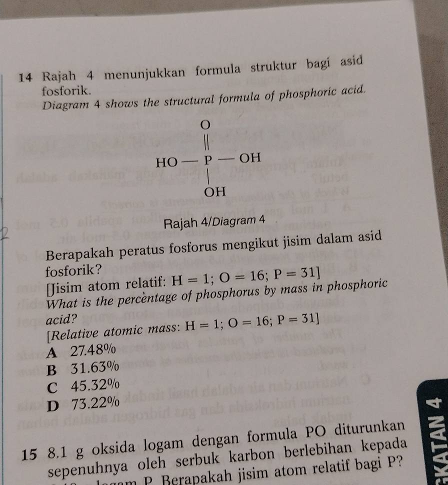 Rajah 4 menunjukkan formula struktur bagi asid
fosforik.
Diagram 4 shows the structural formula of phosphoric acid.
Rajah 4/Diagram 4
Berapakah peratus fosforus mengikut jisim dalam asid
fosforik?
[Jisim atom relatif: H=1;O=16;P=31]
What is the percèntage of phosphorus by mass in phosphoric
acid?
[Relative atomic mass: H=1;O=16;P=31]
A 27.48%
B 31.63%
C 45.32%
D 73.22%
15 8.1 g oksida logam dengan formula PO diturunkan
sepenuhnya oleh serbuk karbon berlebihan kepada
m P Berapakah jisim atom relatif bagi P?