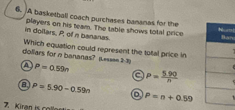 A basketball coach purchases bananas for the
players on his team. The table shows total price
m
in dollars, P, of η bananas.
n
Which equation could represent the total price in
dollars for n bananas? (Lesson 2-3)
A P=0.59n
a P= (5.90)/n 
B P=5.90-0.59n
D P=n+0.59
7. Kiran is colle