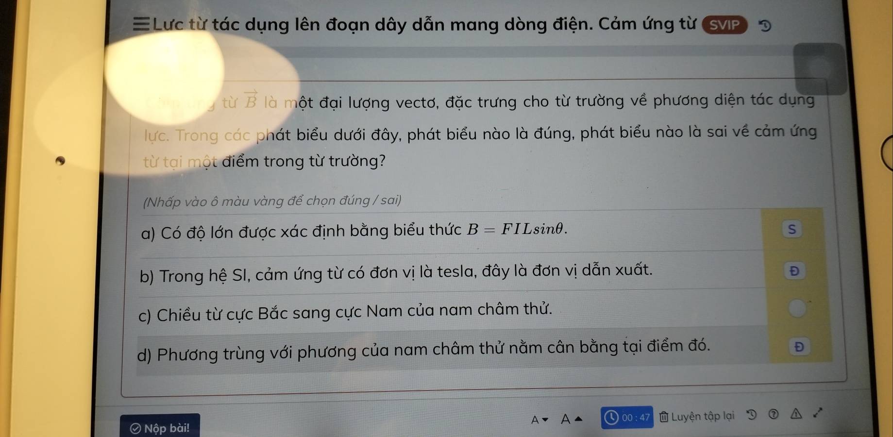 ≡Lực từ tác dụng lên đoạn dây dẫn mang dòng điện. Cảm ứng từ SVIP
từ vector B là một đại lượng vectơ, đặc trưng cho từ trường về phương diện tác dụng
lực. Trong các phát biểu dưới đây, phát biểu nào là đúng, phát biểu nào là sai về cảm ứng
từ tại một điểm trong từ trường?
(Nhấp vào ô màu vàng để chọn đúng / sai)
a) Có độ lớn được xác định bằng biểu thức B = FILsinθ. s
b) Trong hệ SI, cảm ứng từ có đơn vị là tesla, đây là đơn vị dẫn xuất. Đ
c) Chiều từ cực Bắc sang cực Nam của nam châm thử.
d) Phương trùng với phương của nam châm thử nằm cân bằng tại điểm đó. Đ
00 : 47 Luyện tập lại
Ô Nộp bài!