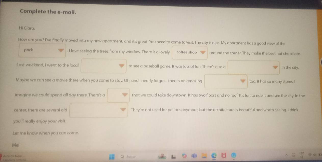 Complete the e-mail. 
Hi Clara, 
How are you? I've finally moved into my new apartment, and it's great. You need to come to visit. The city is nice. My apartment has a good view of the 
park . I love seeing the trees from my window. There is a lovely coffee shop around the corner. They make the best hot chocolate. 
Last weekend, I went to the local to see a baseball game. It was lots of fun. There's also a in the city. 
Maybe we can see a movie there when you come to stay. Oh, and I nearly forgot... there's an amazing too. It has so many stores. I 
imagine we could spend all day there. There's a that we could take downtown. It has two floors and no roof. It's fun to ride it and see the city. In the 
center, there are several old . They're not used for politics anymore, but the architecture is beautiful and worth seeing. I think 
you'll really enjoy your visit. 
Let me know when you can come. 
Mel 
Aeenida Túpas Buscar 
Catorri C ta