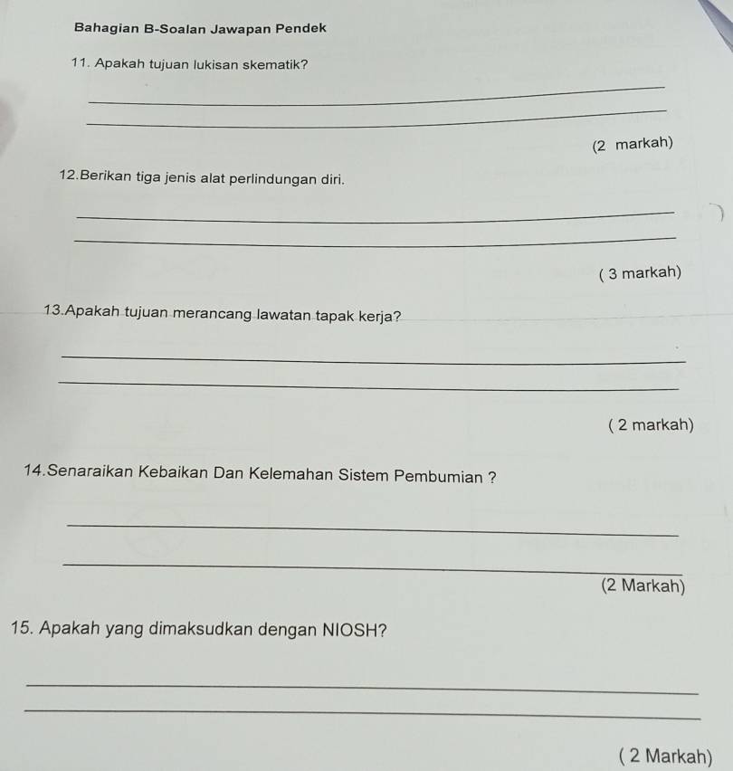 Bahagian B-Soalan Jawapan Pendek 
11. Apakah tujuan lukisan skematik? 
_ 
_ 
(2 markah) 
12.Berikan tiga jenis alat perlindungan diri. 
_ 
_ 
( 3 markah) 
13.Apakah tujuan merancang lawatan tapak kerja? 
_ 
_ 
( 2 markah) 
14.Senaraikan Kebaikan Dan Kelemahan Sistem Pembumian ? 
_ 
_ 
(2 Markah) 
15. Apakah yang dimaksudkan dengan NIOSH? 
_ 
_ 
( 2 Markah)