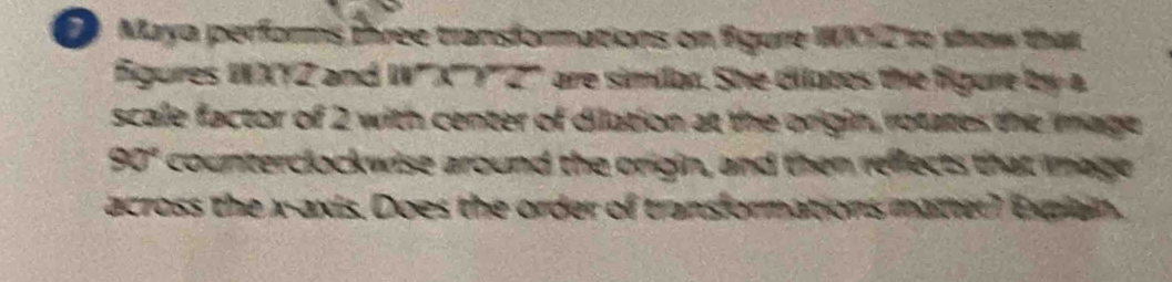 Maya performs three transformations on figure WW72 to show that 
Figures WXYZ and IV' a^-2>7^- are similan. She cilates the figurt by a 
scale factor of 2 with center of dilation at the origin, rotates the mage
90° counterclockwise around the origin, and then reffects that mage 
across the x-axis. Does the order of transformations matter) explain.