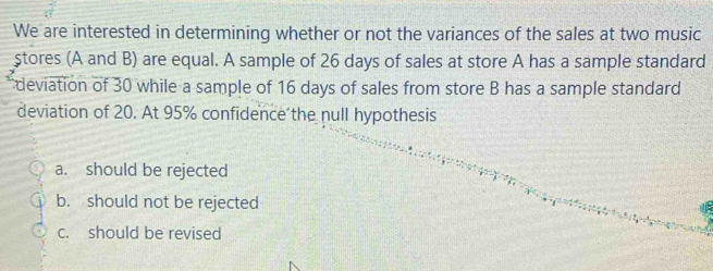 We are interested in determining whether or not the variances of the sales at two music
stores (A and B) are equal. A sample of 26 days of sales at store A has a sample standard
deviation of 30 while a sample of 16 days of sales from store B has a sample standard
deviation of 20. At 95% confidence the null hypothesis
a. should be rejected
b. should not be rejected
c. should be revised