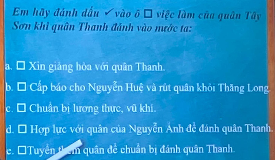 Em hãy đánh dấu √ vào ô □ việc làm của quân Tây
Sơn khi quân Thanh đánh vào nước ta:
a. Đ Xin giảng hòa với quân Thanh.
b. * Cấp báo cho Nguyễn Huệ và rút quân khỏi Thăng Long
c. □ Chuẩn bị lương thực, vũ khí.
d. * Hợp lực với quân của Nguyễn Ánh đề đánh quân Thanh.
e. ĐTuyền thêm quân đề chuẩn bị đánh quân Thanh.