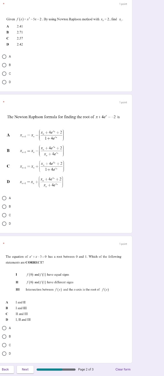 poin
Given f(x)=x^3-5x-2. By using Newton Raphson method with x_0=2 , find x.
A 2.41
B 2.71
C 2.57
D 2.42
A
B
C
D
1 point
The Newton Raphson formula for finding the root of x+4e^x=-2 is
A x_n+1=x_n-(frac x_n+4e^(x_n)+21+4e^(x_n))
B x_n+1=x_n-(frac x_n+4e^(x_n)+2x_n+4e^(x_n))
C x_n+1=x_n+(frac x_n+4e^(x_n)+21+4e^(x_n))
D x_n+1=x_n+(frac x_n+4e^(x_n)+2x_n+4e^(x_n))
A
B
C
D
1 point
The equation of e^x+x-3=0 has a root between 0 and 1. Which of the following
statements are CORRECT?
f(0) adf(1) have equal signs
f(0) an df(1) have different signs
III Intersection between f(x) and the x-axis is the root of f(x)
A I and II
B I and III
C II and III
D I, II and Ⅲ
A
B
C
D
Back Next Page 2 of 3 Clear form