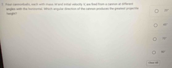 Four cannonballs, each with mass M and initial velocity V, are fired from a cannon at different
angles with the horizontal. Which angular direction of the cannon produces the greatest projectile 20°
height?
45°
70°
90°
Clear All