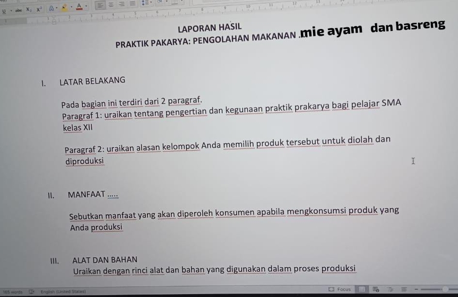 x_2 x^2 a A 
11 
LAPORAN HASIL 
PRAKTIK PAKARYA: PENGOLAHAN MAKANAN .mie ayam dan basreng 
I. LATAR BELAKANG 
Pada bagian ini terdiri dari 2 paragraf. 
Paragraf 1: uraikan tentang pengertian dan kegunaan praktik prakarya bagi pelajar SMA 
kelas XII 
Paragraf 2: uraikan alasan kelompok Anda memilih produk tersebut untuk diolah dan 
diproduksi 
II. MANFAAT ..... 
Sebutkan manfaat yang akan diperoleh konsumen apabila mengkonsumsi produk yang 
Anda produksi 
III. ALAT DAN BAHAN 
Uraikan dengan rinci alat dan bahan yang digunakan dalam proses produksi
165 wordt English (United States) Focus