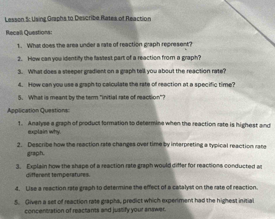 Lesson 5: Using Graphs to Describe Rates of Reaction 
Recall Questions: 
1. What does the area under a rate of reaction graph represent? 
2. How can you identify the fastest part of a reaction from a graph? 
3. What does a steeper gradient on a graph tell you about the reaction rate? 
4. How can you use a graph to calculate the rate of reaction at a specific time? 
5. What is meant by the term "initial rate of reaction"? 
Application Questions: 
1. Analyse a graph of product formation to determine when the reaction rate is highest and 
explain why. 
2. Describe how the reaction rate changes over time by interpreting a typical reaction rate 
graph. 
3. Explain how the shape of a reaction rate graph would differ for reactions conducted at 
different temperatures. 
4. Use a reaction rate graph to determine the effect of a catalyst on the rate of reaction. 
5. Given a set of reaction rate graphs, predict which experiment had the highest initial 
concentration of reactants and justify your answer.