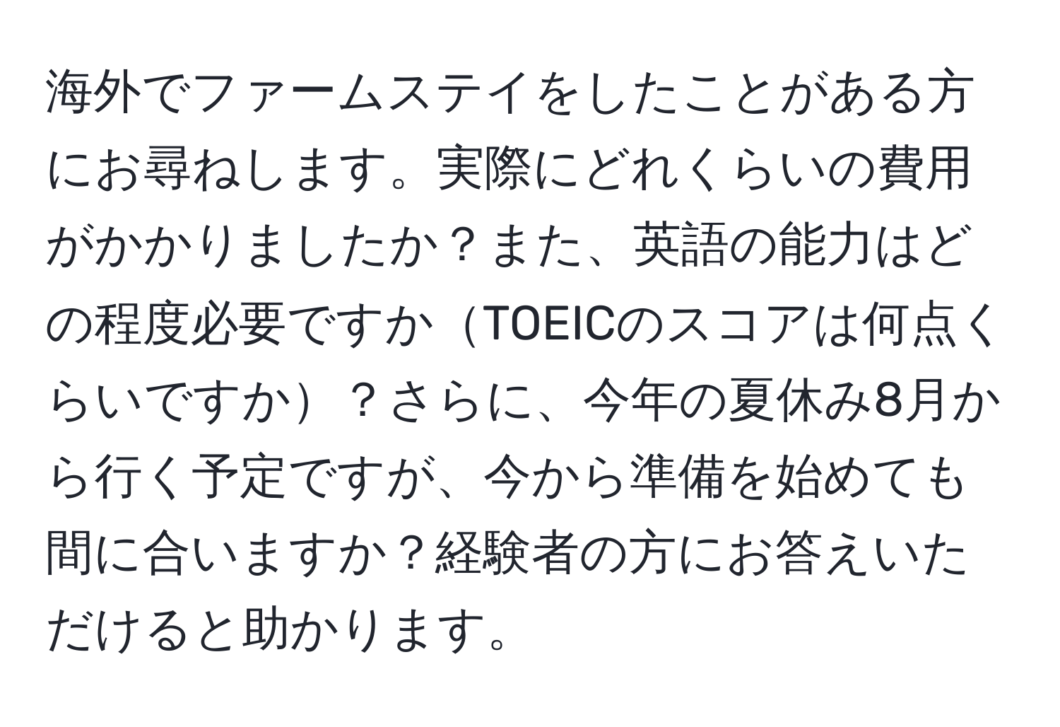 海外でファームステイをしたことがある方にお尋ねします。実際にどれくらいの費用がかかりましたか？また、英語の能力はどの程度必要ですかTOEICのスコアは何点くらいですか？さらに、今年の夏休み8月から行く予定ですが、今から準備を始めても間に合いますか？経験者の方にお答えいただけると助かります。