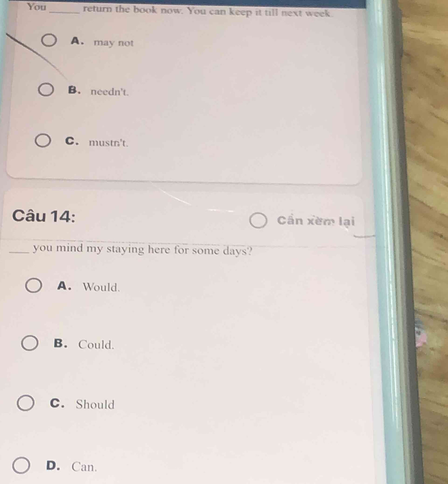 You _return the book now. You can keep it till next week.
A. may not
B. needn't.
C. mustn't.
Câu 14: Cần xèm lại
_you mind my staying here for some days?
A. Would、
B. Could.
C. Should
D. Can.