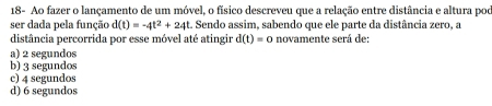 18- Ao fazer o lançamento de um móvel, o físico descreveu que a relação entre distância e altura pod
ser dada pela função d(t)=-4t^2+24t. Sendo assim, sabendo que ele parte da distância zero, a
distância percorrida por esse móvel até atingir d(t)=0 novamente será de:
a) 2 segundos
b) 3 segundos
c) 4 segundos
d) 6 segundos