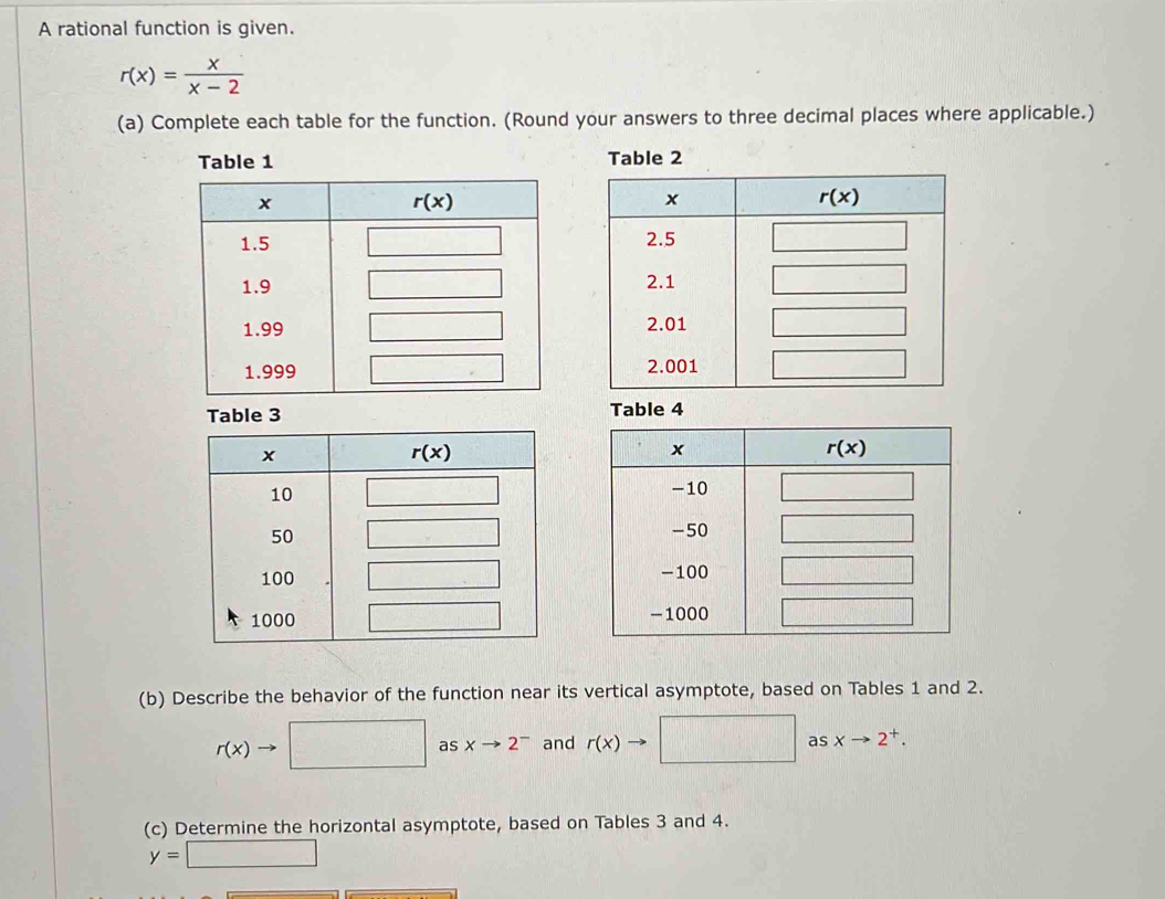 A rational function is given.
r(x)= x/x-2 
(a) Complete each table for the function. (Round your answers to three decimal places where applicable.)
 
 
 
le 3  4
 
 
 
(b) Describe the behavior of the function near its vertical asymptote, based on Tables 1 and 2.
r(x)to □ asxto 2^- and r(x)to □ asxto 2^+.
(c) Determine the horizontal asymptote, based on Tables 3 and 4.
y=□