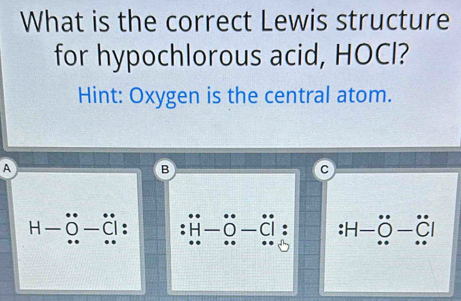 What is the correct Lewis structure
for hypochlorous acid, HOCl?
Hint: Oxygen is the central atom.
A
B
C
H-hat o-hat c|
:H-hat O-hat C|