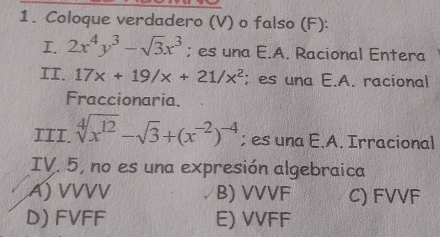 Coloque verdadero (V) o falso (F):
I. 2x^4y^3-sqrt(3)x^3; es una E.A. Racional Entera
II. 17x+19/x+21/x^2;es una E.A. racional
Fraccionaria.
III. sqrt[4](x^(12))-sqrt(3)+(x^(-2))^-4; es una E.A. Irracional
IV. 5, no es una expresión algebraica
A) VVVV B) VVVF C) FVVF
D) FVFF E) VVFF