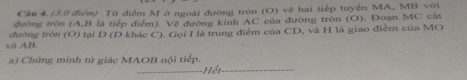 Cầm 4, (3,0 điểm) Từ điểm M ở ngoài đường tròn (O) vẽ hai tiếp tuyến MA, MB với 
đường tròn (A, B là tiếp điểm). Vẽ đường kính AC của đường tròn (O). Đoạn MC cắt 
đường tròn (O) tại D (D khác C). Gọi I là trung điểm của CD, và H là giao điểm của MO 
và AB. 
a) Chứng minh tứ giác MAOB nội tiếp. 
_ Hết_