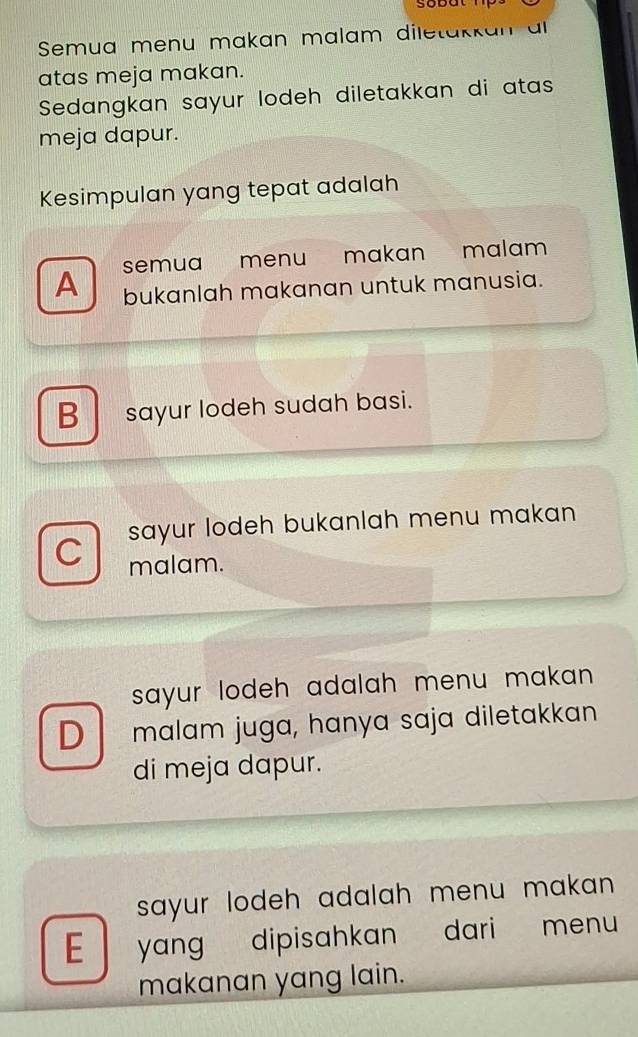 sobut
Semua menu makan malam diletakkan al
atas meja makan.
Sedangkan sayur lodeh diletakkan di atas
meja dapur.
Kesimpulan yang tepat adalah
semua menu makan malam
A bukanlah makanan untuk manusia.
B sayur lodeh sudah basi.
C sayur lodeh bukanlah menu makan 
malam.
sayur lodeh adalah menu makan .
D malam juga, hanya sɑja diletakkan
di meja dapur.
sayur lodeh adalah menu makan .
E yang dipisahkan dari menu
makanan yang lain.