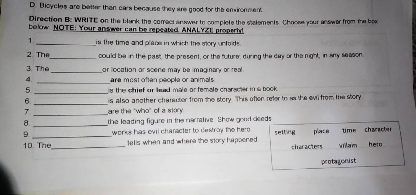 Bicycles are better than cars because they are good for the environment
Direction B: WRITE on the blank the correct answer to complete the statements. Choose your answer from the box
below NOTE: Your answer can be repeated. ANALYZE properly!
1
_is the time and place in which the story unfolds .
2 The_ could be in the past, the present, or the future; during the day or the night; in any season.
3. The _or location or scene may be imaginary or real.
4. _are most often people or animals 
5. _is the chief or lead male or female character in a book .
6._
is also another character from the story This often refer to as the evil from the story
7. _are the “who” of a story
8. _the leading figure in the narrative. Show good deeds
9 _works has evil character to destroy the hero. setting place time character
10. The_ tells when and where the story happened hero
characters villain
protagonist