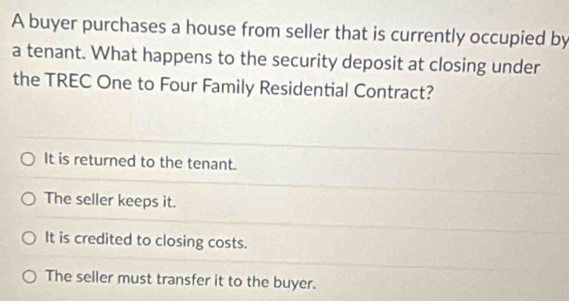 A buyer purchases a house from seller that is currently occupied by
a tenant. What happens to the security deposit at closing under
the TREC One to Four Family Residential Contract?
It is returned to the tenant.
The seller keeps it.
It is credited to closing costs.
The seller must transfer it to the buyer.