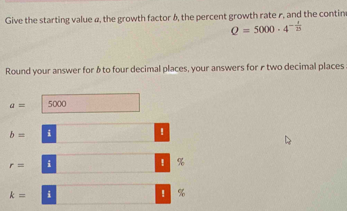 Give the starting value ø, the growth factor b, the percent growth rate r, and the contin
Q=5000· 4^(-frac t)25
Round your answer for bto four decimal places, your answers for ₹ two decimal places
a= 5000
b= i 
!
r= i 
! ₹%
k= i 
! %