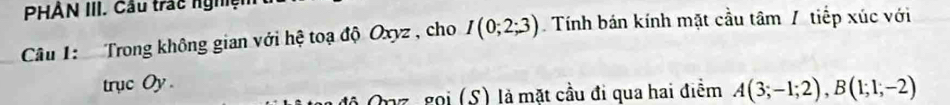 PHÂN III. Cầu trác nghện 
Câu 1: Trong không gian với hệ toạ độ Oxyz , cho I(0;2;3) Tính bán kính mặt cầu tâm / tiếp xúc với 
trục Oy . 
Opz, gọi (S) là mặt cầu đi qua hai điểm A(3;-1;2), B(1;1;-2)