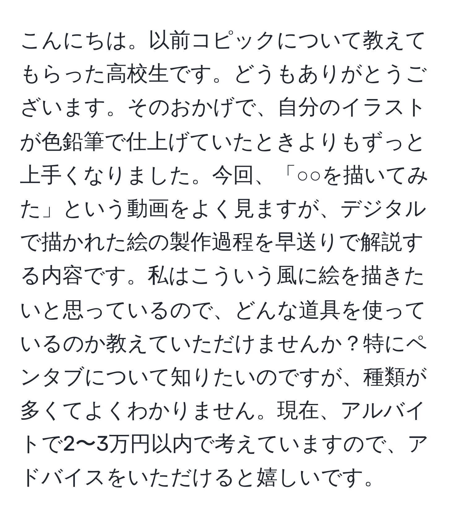 こんにちは。以前コピックについて教えてもらった高校生です。どうもありがとうございます。そのおかげで、自分のイラストが色鉛筆で仕上げていたときよりもずっと上手くなりました。今回、「○○を描いてみた」という動画をよく見ますが、デジタルで描かれた絵の製作過程を早送りで解説する内容です。私はこういう風に絵を描きたいと思っているので、どんな道具を使っているのか教えていただけませんか？特にペンタブについて知りたいのですが、種類が多くてよくわかりません。現在、アルバイトで2〜3万円以内で考えていますので、アドバイスをいただけると嬉しいです。